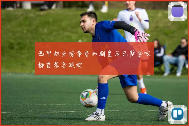 西甲积分榜争夺加剧皇马巴萨紧咬榜首悬念延续