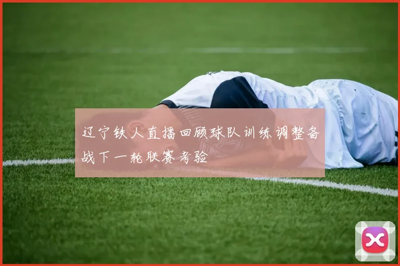 辽宁铁人直播回顾球队训练调整备战下一轮联赛考验